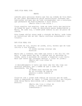 (EXT.VILA REAL DIA)
MARTA
caminha pelo percurso diário que faz na cidade de Vila Real.
Ao seu redor deslumbra-se pelas maravilhosas fachadas das
habitações antigas que em tudo correspondes com a nostalgia
que permanece em Trás-os-Montes e Alto Douro.
(Marta olha à sua volta )
Cruza esquina com esquina, onde em cada ruela que percorre
um homem do qual o nome se desconhece passa despercebido a
Marta. Em cada rua, o homem pede esmola ou por um pouco de
comida.
Este homem várias vezes pede a atenção de Marta, onde todas
as tentativas são em vão. Marta continua normalmente o seu
trajeto.
EXT.VILA REAL DIA
Ao fundo da rua, avista um jovem, alto, moreno que em tudo
cativou a sua atenção.
(O jovem carrega consigo uma
mochila)
Marta não o conhece, mas sabe que nunca o seu dia foi tão
belo. A cada passo que dá, à medida que se aproxima do
jovem, sente a pulsação do coração a aumentar e por muito
mais que tente não consegue desviar o olhar do jovem.)
(Marta não tira olhar do
jovem.)
O deslumbramento é tanto que mais uma vez não liga aos
diversos pedidos, que o homem de que o nome não se
desconhece, lhe faz.
(O Homem está sentado em cima
de um colochão de esponja
amarela a pedir esmola a
Marta)
Cruza-se com o jovem onde esboça um sorriso que em nada
mudou a expressão do rapaz. O jovem continuou o seu trajeto
onde deixa Marta desiludida com a imparcialidade que
mostrou.
(Marta não tira o olhar do
jovem, o jovem demonstra
indeferença )

 