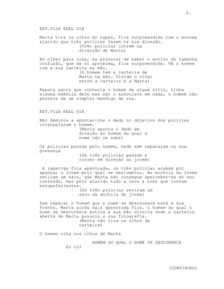 2.

EXT.VILA REAL DIA
Marta tira os olhos do rapaz, fica surpreendida com o enorme
alarido que três polícias fazem na sua direção.
(Três policias correm na
direcção de Marta)
Ao olhar para trás, na procurar de saber o motivo da tamanha
confusão, que de si aproxima, fica surpreendida. Vê o homem
com a sua carteira na mão.
(O homem tem a carteira de
Marta na mão. Divide o olhar
entre a carteira e a Marta)
Repara agora que conhecia o homem de algum sítio, tinha
alguma memória dele mas não o associava em nada, o homem não
passava de um simples mendigo de rua.
EXT.VILA REAL DIA
Não demorou a apontar-lhe o dedo no objetivo dos polícias
interpelarem o homem.
(Marta aponta o dedo em
direção ao homem do qual o
nome não se sabe)
Os polícias passam pelo homem, onde nem repararam na sua
presença
(Os três policias passam a
correr em direção ao jovem)
A rapariga fica apavorada, os três polícias acabam por
apanhar o jovem pelo qual se deslumbrou. Na mochila do jovem
retiram um saco, que Marta não consegue aperceber-se do seu
conteúdo, mas pelo alarido tudo a leva a crer que contem
estupefacientes.
(Os três policias retiram um
saco da mochila do jovem)
Sem reparar o homem que o nome se desconhece está à sua
frente. Marta ainda mais apavorada fica. O homem do qual o
nome se desconhece estica a sua mão direita onde a carteira
aberta de Marta possuiu a sua fotografia.
(Marta não tira os olhos da
carteira)
O homem olha nos olhos de Marta
HOMEM DO QUAL O NOME SE DESCONHECE
Es tu?

(CONTINUED)

 