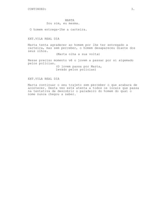 CONTINUED:

3.

MARTA
Sou sim, eu mesma.
O homem entrega-lhe a carteira.
EXT.VILA REAL DIA
Marta tenta agradecer ao homem por lhe ter entregado a
carteira, mas sem perceber, o homem desapareceu diante dos
seus olhos.
(Marta olha a sua volta)
Nesse preciso momento vê o jovem a passar por si algemado
pelos polícias.
(O jovem passa por Marta,
levado pelos polícias)
EXT.VILA REAL DIA
Marta continuar o seu trajeto sem perceber o que acabara de
acontecer. Desta vez está atenta a todos os locais que passa
na tentativa de descobrir o paradeiro do homem do qual o
nome nunca chegou a saber.

 