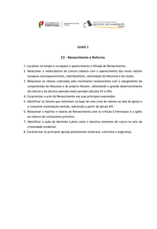 GUIÃO 2
E2 - Renascimento e Reforma
1. Localizar no tempo e no espaço o aparecimento e difusão do Renascimento.
2. Relacionar a redescoberta da cultura clássica com o aparecimento dos novos valores
europeus (antropocentrismo, individualismo, valorização da Natureza e da razão).
3. Relacionar os valores cultivados pelo movimento renascentista com o alargamento da
compreensão da Natureza e do próprio Homem, salientando o grande desenvolvimento
da ciência e da técnica operado neste período (séculos XV a XVI).
4. Caracterizar a arte do Renascimento nas suas principais expressões.
5. Identificar os fatores que estiveram na base de uma crise de valores no seio da Igreja e
a crescente contestação sentida, sobretudo a partir do século XIV.
6. Relacionar o espírito e valores do Renascimento com as críticas à hierarquia e o apelo
ao retorno do cristianismo primitivo.
7. Identificar a ação de Martinho Lutero como o decisivo momento de rutura no seio da
cristandade ocidental.
8. Caracterizar as principais igrejas protestantes (luterana, calvinista e anglicana).