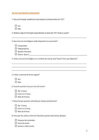 AS TIC NA PRÁTICA DOCENTE


1. Na sua formação académica inicial adquiriu conhecimentos em TIC?


       Sim
       Não

2. Realizou alguma formação especializada na área das TIC? Qual ou quais?

__________________________________________________________________________________

3. Que recursos tecnológicos estão disponíveis na sua escola?

       Computador
       Videoprojector
       Quadro interativo
       Outros. Quais?________________________________________________________________

4. Utiliza recursos tecnológicos em contexto de sala de aula? Quais? Com que objetivos?

__________________________________________________________________________________
__________________________________________________________________________________
__________________________________________________________________________________

5. Utiliza a internet de forma regular?

       Sim
       Não

6. Durante quantas horas por dia está online?

       Até 2 horas
       Entre 3 e 5 horas
       Mais de 6 horas

7. Desse tempo quanto é utilizado por motivos profissionais?

       Até 2 horas
       Entre 3 e 5 horas
       Mais de 6 horas

8. Para que fins utiliza a internet? (Assinale quantas alternativas desejar)

       Pesquisa de conteúdos
       Envio de emails
       Acesso a redes sociais

                                                                                          2
 