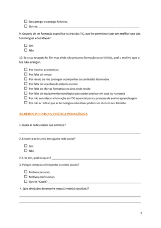    Descarregar e carregar ficheiros
      Outros: ____________________________________________________________________

9. Gostaria de ter formação específica na área das TIC, que lhe permitisse fazer um melhor uso das
tecnologias educativas?

      Sim
      Não

10. Se a sua resposta foi Sim mas ainda não procurou formação ou se foi Não, qual o motivo que o
fez não avançar.

      Por motivos económicos
      Por falta de tempo
      Por receio de não conseguir acompanhar os conteúdos lecionados
      Por falta de incentivo do sistema escolar
      Por falta de ofertas formativas na área onde reside
      Por falta de equipamento tecnológico para poder praticar em casa ou na escola
      Por não considerar a formação em TIC essencial para o processo de ensino-aprendizagem
      Por não acreditar que as tecnologias educativas podem ser úteis no seu trabalho


AS REDES SOCIAIS NA PRÁTICA PEDAGÓGICA


1. Quais as redes sociais que conhece?

__________________________________________________________________________________

2. Encontra-se inscrito em alguma rede social?

      Sim
      Não

2.1. Se sim, qual ou quais? ____________________________________________________________

3. Porque começou a frequentar as redes sociais?

      Motivos pessoais
      Motivos profissionais
      Outros? Quais?_______________________________________________________________

4. Que atividades desenvolve nessa(s) rede(s) social(ais)?

__________________________________________________________________________________
__________________________________________________________________________________



                                                                                                   3
 