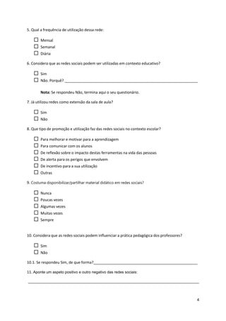 5. Qual a frequência de utilização dessa rede:

       Mensal
       Semanal
       Diária

6. Considera que as redes sociais podem ser utilizadas em contexto educativo?

       Sim
       Não. Porquê? ________________________________________________________________

        Nota: Se respondeu Não, termina aqui o seu questionário.

7. Já utilizou redes como extensão da sala de aula?

       Sim
       Não

8. Que tipo de promoção e utilização faz das redes sociais no contexto escolar?

       Para melhorar e motivar para a aprendizagem
       Para comunicar com os alunos
       De reflexão sobre o impacto destas ferramentas na vida das pessoas
       De alerta para os perigos que envolvem
       De incentivo para a sua utilização
       Outras

9. Costuma disponibilizar/partilhar material didático em redes sociais?

       Nunca
       Poucas vezes
       Algumas vezes
       Muitas vezes
       Sempre


10. Considera que as redes sociais podem influenciar a prática pedagógica dos professores?

       Sim
       Não

10.1. Se respondeu Sim, de que forma?__________________________________________________

11. Aponte um aspeto positivo e outro negativo das redes sociais:

_________________________________________________________________________________



                                                                                             4
 