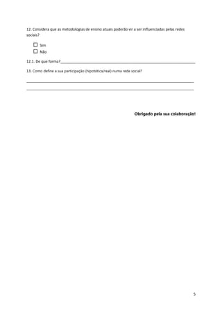 12. Considera que as metodologias de ensino atuais poderão vir a ser influenciadas pelas redes
sociais?

       Sim
       Não

12.1. De que forma?__________________________________________________________________

13. Como define a sua participação (hipotética/real) numa rede social?

__________________________________________________________________________________
__________________________________________________________________________________




                                                                 Obrigado pela sua colaboração!




                                                                                                 5
 