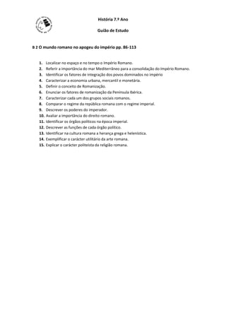 História 7.º Ano

                                     Guião de Estudo


B 2 O mundo romano no apogeu do império pp. 86-113


   1.    Localizar no espaço e no tempo o Império Romano.
   2.    Referir a importância do mar Mediterrâneo para a consolidação do Império Romano.
   3.    Identificar os fatores de integração dos povos dominados no império
   4.    Caracterizar a economia urbana, mercantil e monetária.
   5.    Definir o conceito de Romanização.
   6.    Enunciar os fatores de romanização da Península Ibérica.
   7.    Caracterizar cada um dos grupos sociais romanos.
   8.    Comparar o regime da república romana com o regime imperial.
   9.    Descrever os poderes do imperador.
   10.   Avaliar a importância do direito romano.
   11.   Identificar os órgãos políticos na época imperial.
   12.   Descrever as funções de cada órgão político.
   13.   Identificar na cultura romana a herança grega e helenística.
   14.   Exemplificar o carácter utilitário da arte romana.
   15.   Explicar o carácter politeísta da religião romana.
 