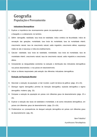 Geografia
População e Povoamento
Indicadores Demográficos
1. Explicar a importância dos recenseamentos gerais da população para
a Geografia e o ordenamento do território.
2. Definir: demografia; natalidade; taxa bruta de natalidade; índice sintético de fecundidade; índice de
renovação das gerações; mortalidade; taxa bruta de mortalidade; taxa de mortalidade infantil;
crescimento natural; taxa de crescimento natural; saldo migratório; crescimento efetivo; esperança
média de vida á nascença e índice de envelhecimento.
3. Calcular: natalidade; taxa bruta de natalidade; mortalidade; taxa bruta de mortalidade; taxa de
mortalidade infantil; crescimento natural; taxa de crescimento natural; saldo migratório e crescimento
efetivo.
4. Compreender as desigualdades existentes na evolução e distribuição dos indicadores demográficos
nos países desenvolvidos e nos países em desenvolvimento.
5. Indicar os fatores responsáveis pela variação dos diferentes indicadores demográficos.
Evolução da População Mundial
6. Descrever a evolução da população a nível mundial, a partir de leitura de gráficos (págs. 22 e 23);
7. Distinguir regime demográfico primitivo de transição demográfica, explosão demográfica e regime
demográfico moderno (pág. 23);
8. Comparar a evolução da população em países com diferentes graus de desenvolvimento (págs. 23 e
24);
9. Explicar a evolução das taxas de natalidade e mortalidade, e de outros indicadores demográficos, em
países com diferentes graus de desenvolvimento (págs. 23 e 24);
10. Problematizar as consequências da desigual evolução demográfica em países com diferentes graus
de desenvolvimento (pág. 25).
Bom Trabalho!
A professora:TâniaBaptista