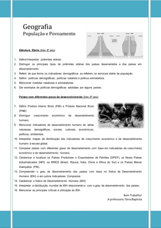 Geografia
População e Povoamento
Estrutura Etária (livro 8º ano)
1. Definir/interpretar pirâmides etárias.
2. Distinguir os principais tipos de pirâmides etárias dos países desenvolvidos e dos países em
desenvolvimento.
3. Referir de que forma os indicadores demográficos se refletem na estrutura etária da população.
4. Definir: políticas demográficas; políticas natalista e política antinatalista.
5. Mencionar medidas natalistas e antinatalistas.
6. Dar exemplos de políticas demográficas adotadas por alguns países.
Países com diferentes graus de desenvolvimento (livro 8º ano)
7. Definir Produto Interno Bruto (PIB) e Produto Nacional Bruto
(PNB).
8. Distinguir crescimento económico de desenvolvimento
humano.
9. Mencionar indicadores de desenvolvimento humano de várias
naturezas: demográficos, sociais, culturais, económicos,
políticos, ambientais.
10. Interpretar mapas de distribuição dos indicadores de crescimento económico e de desenvolvimento
humano à escala global.
11. Comparar países com diferentes graus de desenvolvimento com base em indicadores de crescimento
económico e de desenvolvimento humano.
12. Caraterizar e localizar os Países Produtores e Exportadores de Petróleo (OPEP), os Novos Países
Industrializados (NPI), os BRICS (Brasil, Rússia, Índia, China e África do Sul) e os Países Menos
Avançados (PM).
13. Compreender o grau de desenvolvimento dos países com base no Índice de Desenvolvimento
Humano (IDH) e em outros Indicadores Compostos
14. Caraterizar o Índice de Desenvolvimento Humano (IDH).
15. Interpretar a distribuição mundial de IDH relacionando-o com o grau de desenvolvimento dos países.
16. Mencionar as principais críticas à utilização do IDH.
Bom Trabalho!
A professora:TâniaBaptista
 