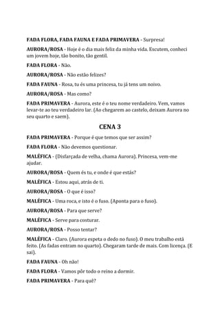 FADA FLORA, FADA FAUNA E FADA PRIMAVERA - Surpresa!
AURORA/ROSA - Hoje é o dia mais feliz da minha vida. Escutem, conheci
um jovem hoje, tão bonito, tão gentil.
FADA FLORA - Não.
AURORA/ROSA - Não estão felizes?
FADA FAUNA - Rosa, tu és uma princesa, tu já tens um noivo.
AURORA/ROSA - Mas como?
FADA PRIMAVERA - Aurora, este é o teu nome verdadeiro. Vem, vamos
levar-te ao teu verdadeiro lar. (Ao chegarem ao castelo, deixam Aurora no
seu quarto e saem).
CENA 3
FADA PRIMAVERA - Porque é que temos que ser assim?
FADA FLORA - Não devemos questionar.
MALÉFICA - (Disfarçada de velha, chama Aurora). Princesa, vem-me
ajudar.
AURORA/ROSA - Quem és tu, e onde é que estás?
MALÉFICA - Estou aqui, atrás de ti.
AURORA/ROSA - O que é isso?
MALÉFICA - Uma roca, e isto é o fuso. (Aponta para o fuso).
AURORA/ROSA - Para que serve?
MALÉFICA - Serve para costurar.
AURORA/ROSA - Posso tentar?
MALÉFICA - Claro. (Aurora espeta o dedo no fuso). O meu trabalho está
feito. (As fadas entram no quarto). Chegaram tarde de mais. Com licença. (E
sai).
FADA FAUNA - Oh não!
FADA FLORA - Vamos pôr todo o reino a dormir.
FADA PRIMAVERA - Para quê?
 