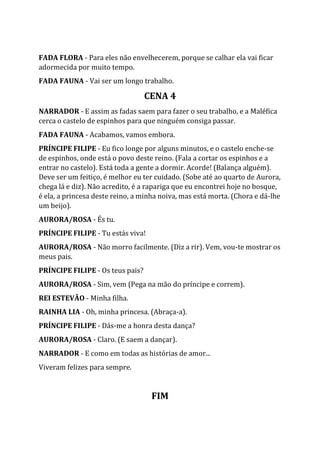 FADA FLORA - Para eles não envelhecerem, porque se calhar ela vai ficar
adormecida por muito tempo.
FADA FAUNA - Vai ser um longo trabalho.
CENA 4
NARRADOR - E assim as fadas saem para fazer o seu trabalho, e a Maléfica
cerca o castelo de espinhos para que ninguém consiga passar.
FADA FAUNA - Acabamos, vamos embora.
PRÍNCIPE FILIPE - Eu fico longe por alguns minutos, e o castelo enche-se
de espinhos, onde está o povo deste reino. (Fala a cortar os espinhos e a
entrar no castelo). Está toda a gente a dormir. Acorde! (Balança alguém).
Deve ser um feitiço, é melhor eu ter cuidado. (Sobe até ao quarto de Aurora,
chega lá e diz). Não acredito, é a rapariga que eu encontrei hoje no bosque,
é ela, a princesa deste reino, a minha noiva, mas está morta. (Chora e dá-lhe
um beijo).
AURORA/ROSA - És tu.
PRÍNCIPE FILIPE - Tu estás viva!
AURORA/ROSA - Não morro facilmente. (Diz a rir). Vem, vou-te mostrar os
meus pais.
PRÍNCIPE FILIPE - Os teus pais?
AURORA/ROSA - Sim, vem (Pega na mão do príncipe e correm).
REI ESTEVÃO - Minha filha.
RAINHA LIA - Oh, minha princesa. (Abraça-a).
PRÍNCIPE FILIPE - Dás-me a honra desta dança?
AURORA/ROSA - Claro. (E saem a dançar).
NARRADOR - E como em todas as histórias de amor...
Viveram felizes para sempre.
FIM
 