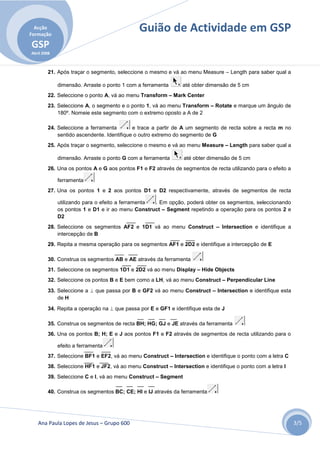 Acção
Formação
                                             Guião de Actividade em GSP
GSP
Abril 2008



        21. Após traçar o segmento, seleccione o mesmo e vá ao menu Measure – Length para saber qual a

             dimensão. Arraste o ponto 1 com a ferramenta     até obter dimensão de 5 cm
        22. Seleccione o ponto A, vá ao menu Transform – Mark Center
        23. Seleccione A, o segmento e o ponto 1, vá ao menu Transform – Rotate e marque um ângulo de
            180º. Nomeie este segmento com o extremo oposto a A de 2

        24. Seleccione a ferramenta        e trace a partir de A um segmento de recta sobre a recta m no
            sentido ascendente. Identifique o outro extremo do segmento de G
        25. Após traçar o segmento, seleccione o mesmo e vá ao menu Measure – Length para saber qual a

             dimensão. Arraste o ponto G com a ferramenta      até obter dimensão de 5 cm
        26. Una os pontos A e G aos pontos F1 e F2 através de segmentos de recta utilizando para o efeito a

             ferramenta
        27. Una os pontos 1 e 2 aos pontos D1 e D2 respectivamente, através de segmentos de recta

             utilizando para o efeito a ferramenta . Em opção, poderá obter os segmentos, seleccionando
             os pontos 1 e D1 e ir ao menu Construct – Segment repetindo a operação para os pontos 2 e
             D2
        28. Seleccione os segmentos AF2 e 1D1 vá ao menu Construct – Intersection e identifique a
            intercepção de B
        29. Repita a mesma operação para os segmentos AF1 e 2D2 e identifique a intercepção de E

        30. Construa os segmentos AB e AE através da ferramenta
        31. Seleccione os segmentos 1D1 e 2D2 vá ao menu Display – Hide Objects
        32. Seleccione os pontos B e E bem como a LH, vá ao menu Construct – Perpendicular Line
        33. Seleccione a  que passa por B e GF2 vá ao menu Construct – Intersection e identifique esta
            de H

        34. Repita a operação na  que passa por E e GF1 e identifique esta de J

        35. Construa os segmentos de recta BH; HG; GJ e JE através da ferramenta
        36. Una os pontos B; H; E e J aos pontos F1 e F2 através de segmentos de recta utilizando para o

             efeito a ferramenta
        37. Seleccione BF1 e EF2, vá ao menu Construct – Intersection e identifique o ponto com a letra C
        38. Seleccione HF1 e JF2, vá ao menu Construct – Intersection e identifique o ponto com a letra I
        39. Seleccione C e I, vá ao menu Construct – Segment

        40. Construa os segmentos BC; CE; HI e IJ através da ferramenta




   Ana Paula Lopes de Jesus – Grupo 600                                                                       3/5
 
