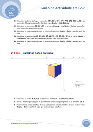 Acção
Formação
                                              Guião de Actividade em GSP
GSP
Abril 2008



         41. Seleccione as linhas de fuga – segmentos AF1; BF1; GF1; HF1; AF2; EF2; GF2 e JF2; os
             segmentos A1 e A2 os pontos 1 e 2 e vá ao menu Display – Hide Objects
         42. Seleccione os segmentos BC; CE e CI, vá ao menu Display – Line Width – Dashed para definir
             estes segmentos a traço interrompido
         43. Seleccione os mesmos segmentos e vá novamente ao menu Display – Color e escolha a cor da
             linha
         44. Seleccione os segmentos AB; BH; HG; GA; AE; EJ; JG; GA; HI e IJ, vá ao menu Display –
             Line Width – Thick para definir estes segmentos a traço contínuo grosso
         45. Seleccione os mesmos segmentos e vá novamente ao menu Display – Color e escolha a cor da
             linha




   2ª Fase – Colorir as Faces do Cubo
    F2                                                D1                          P'V'     D2                LH       F1




                                                                  I
                                                                              J
                                                       H

                                                                 G




                                                                      C



                                                                          E

                                                           B



                                                                     A



                                                                                                m P'V'O = 14,00 cm
                                                                                                Distance A to LH = 8,60 cm
                                                                                                Distance A to P'V'O = 4,00 cm
                                                                                                m A1 = 5,00 cm
                                                                                                m AG = 5,00 cm




                                                                                    O




         1. Seleccione os pontos A; B; H; G e vá ao menu Construct – Quadrilateral Interior
         2. Repita a mesma operação para os quadriláteros constituídos pelos pontos A; E; J; G e G; J; I; H
         3. Para mudar de cor de cada face do cubo, seleccione a área de cada face do cubo e vá ao menu
            Display – Color escolhendo a cor que pretender para cada face.




   Ana Paula Lopes de Jesus – Grupo 600                                                                                         4/5
 