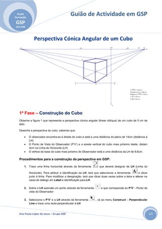 Acção
Formação
                                               Guião de Actividade em GSP
GSP
Abril 2008




                 Perspectiva Cónica Angular de um Cubo
    F2                                                 D1                               P'V'       D2                LH       F1




                                                                   I
                                                                                    J
                                                        H

                                                                   G




                                                                       C



                                                                                E

                                                            B



                                                   1                   A                       2



                                                                                                        m P'V'O = 14,00 cm
                                                                                                        Distance A to LH = 8,60 cm
                                                                                                        Distance A to P'V'O = 4,00 cm
                                                                                                        m A1 = 5,00 cm
                                                                                                        m AG = 5,00 cm




                                                                                          O




   1ª Fase – Construção do Cubo
   Observe a figura 1 que representa a perspectiva cónica angular (linear oblíqua) de um cubo de 5 cm de
   lado.

   Desenhe a perspectiva do cubo, sabendo que:

            O observador encontra-se à direita do cubo e está a uma distância do plano de 14cm (distância à
             LH)
            O Ponto de Vista do Observador (P’V’) e a aresta vertical do cubo mais próximo deste, distam
             4cm na Linha do Horizonte (LH)
            O vértice da base do cubo mais próximo do Observador está a uma distância da LH de 8,6cm.

   Procedimentos para a construção da perspectiva em GSP:

         1. Trace uma linha horizontal através da ferramenta               que deverá designar de LH (Linha do

             Horizonte). Para atribuir a identificação da LH, terá que seleccionar a ferramenta        e clicar
             junto à linha. Para modificar a designação, terá que clicar duas vezes sobre a letra e alterar na
             caixa de diálogo em Label a identificação para LH.

         2. Sobre a LH assinale um ponto através da ferramenta              e que corresponde ao P’V’ - Ponto de
            vista do Observador

         3. Seleccione o P’V’ e a LH através da ferramenta             , vá ao menu Construct – Perpendicular
            Line e trace uma recta perpendicular à LH


   Ana Paula Lopes de Jesus – Grupo 600                                                                                                 1/5
 