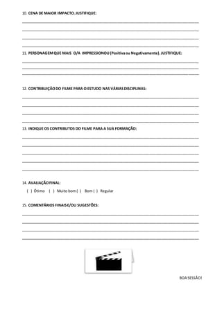 10. CENA DE MAIOR IMPACTO.JUSTIFIQUE:
_______________________________________________________________________________________
_______________________________________________________________________________________
_______________________________________________________________________________________
_______________________________________________________________________________________
11. PERSONAGEMQUE MAIS O/A IMPRESSIONOU(Positivaou Negativamente).JUSTIFIQUE:
_______________________________________________________________________________________
_______________________________________________________________________________________
_______________________________________________________________________________________
12. CONTRIBUIÇÃODO FILME PARA O ESTUDO NAS VÁRIASDISCIPLINAS:
_______________________________________________________________________________________
_______________________________________________________________________________________
_______________________________________________________________________________________
_______________________________________________________________________________________
13. INDIQUE OS CONTRIBUTOS DO FILME PARA A SUA FORMAÇÃO:
_______________________________________________________________________________________
_______________________________________________________________________________________
_______________________________________________________________________________________
_______________________________________________________________________________________
_______________________________________________________________________________________
14. AVALIAÇÃOFINAL:
( ) Ótimo ( ) Muito bom( ) Bom ( ) Regular
15. COMENTÁRIOS FINAISE/OU SUGESTÕES:
_______________________________________________________________________________________
_______________________________________________________________________________________
_______________________________________________________________________________________
_______________________________________________________________________________________
BOA SESSÃO!
 