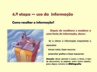 4.ª etapa — uso da informação
Como recolher a informação?

                       Depois de recolheres e acederes a
                     uma fonte de informação, deves:

                       ler e retirar a informação importante e
                     necessária
                       tomar notas, fazer resumos
                       preencher grelhas e fazer esquemas

                     Atenção: deves apontar o autor, o título, o tipo
                     de documento, as páginas, entre outros aspetos,
                     para, depois, incluíres na Bibliografia
 