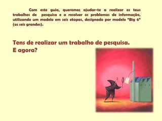 Com este guia, queremos ajudar-te a realizar os teus
trabalhos de pesquisa e a resolver os problemas de informação,
utilizando um modelo em seis etapas, designado por modelo “Big 6”
(as seis grandes).



Tens de realizar um trabalho de pesquisa.
E agora?
 