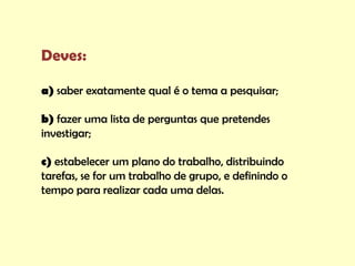 Deves:

a) saber exatamente qual é o tema a pesquisar;

b) fazer uma lista de perguntas que pretendes
investigar;

c) estabelecer um plano do trabalho, distribuindo
tarefas, se for um trabalho de grupo, e definindo o
tempo para realizar cada uma delas.
 