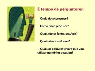 É tempo de perguntares:

 Onde devo procurar?

 Como devo procurar?

 Quais são as fontes possíveis?

 Quais são as melhores?

  Quais as palavras-chave que vou
utilizar na minha pesquisa?
 