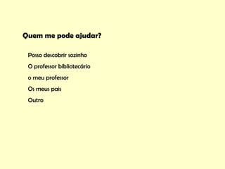 Quem me pode ajudar?

 Posso descobrir sozinho
 O professor bibliotecário
 o meu professor
 Os meus pais
 Outro
 