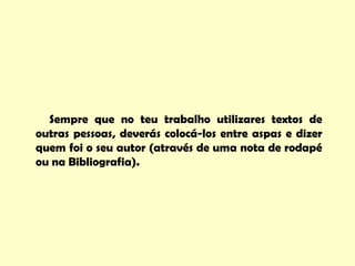Sempre que no teu trabalho utilizares textos de
outras pessoas, deverás colocá-los entre aspas e dizer
quem foi o seu autor (através de uma nota de rodapé
ou na Bibliografia).
 