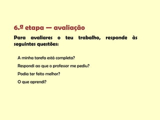 6.ª etapa — avaliação
Para avaliares o teu trabalho, responde às
seguintes questões:

 A minha tarefa está completa?
 Respondi ao que o professor me pediu?
 Podia ter feito melhor?
 O que aprendi?
 