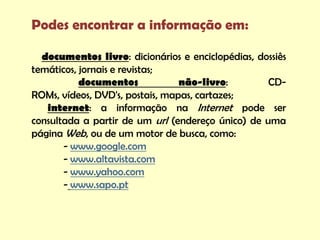 Podes encontrar a informação em:

  documentos livro: dicionários e enciclopédias, dossiês
temáticos, jornais e revistas;
           documentos            não-livro:        CD-
ROMs, vídeos, DVD's, postais, mapas, cartazes;
   internet: a informação na Internet pode ser
consultada a partir de um url (endereço único) de uma
página Web, ou de um motor de busca, como:
       - www.google.com
       - www.altavista.com
       - www.yahoo.com
       - www.sapo.pt
 