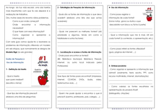 Ao longo da tua vida escolar, uma das tarefas
mais importantes com que te vais deparar é a
realização de trabalhos.
Ora, muitas vezes isto levanta vários problemas.
Como e por onde começar?
Onde encontrar a informação
necessária?
O que fazer com essa informação?
Como organizar e apresentar a
informação?
Com este guia vamos ajudar-te a resolveres os
problemas de informação utilizando um modelo
em seis etapas, que normalmente se designa de
Modelo Big6 (as seis grandes)
Guião de Pesquisa e
Uso de Informação
1 - Definição da tarefa
- Qual a tarefa
que quero realizar?
(escolhe o tema)
_______________________________________________
_______________________________________________
- Que tipo de informação preciso?
(elabora uma lista de perguntas)
_______________________________________________
_______________________________________________
__
2 - Estratégias de Pesquisa de Informação
- Quais são as fontes de informação a que devo
aceder? (elabora uma lista das que achas
acessíveis)
_______________________________________________
_______________________________________________
- Quais me parecem as melhores fontes? (dá
prioridade a algumas, tendo em conta a
fiabilidade e outros factores)
_______________________________________________
_______________________________________________
3 - Localização e acesso a fontes de informação
- Onde posso encontrar as fontes?
(BE, Biblioteca Municipal, Biblioteca Pessoal,
Internet, ou outro local indicado pelos
Professores)
_______________________________________________
_______________________________________________
Que tipos de fontes posso encontrar? (impressas,
Internet, CD-ROM, DVDs, áudio, vídeo,
testemunhos orais, …)
_______________________________________________
_______________________________________________
- Quem me pode ajudar a encontrar o que é
preciso? (sozinho, professores, pais, colegas, …)
_______________________________________________
_______________________________________________
4- Uso da informação
- Como posso registar a
informação de cada fonte?
(toma notas, grava ou ilustra o que
descobriste num bloco ou ficha à parte)
_______________________________________________
_______________________________________________
- Qual a informação que me é mais útil em
cada fonte? (o conteúdo, a apresentação, etc.)
_______________________________________________
_______________________________________________
- Como posso referir as fontes utilizadas?
(guia, páginas de Internet, …)
_______________________________________________
_______________________________________________
5- Síntese/produtos
- Como organizo e apresento a informação que
obtive? (oralmente, texto escrito, PPT, outro
recurso multimédia, Internet, dramatização)
_______________________________________________
_______________________________________________
- Como valorizo as fontes escolhidas na
apresentação do produto final?
(bibliografia, citações)
_______________________________________________
_______________________________________________
 