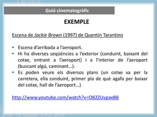 Guió cinematogràfic

EXEMPLE
Escena de Jackie Brown (1997) de Quentin Tarantino
• Escena d’arribada a l’aeroport.
• Hi ha diverses seqüències a l’exterior (conduint, baixant del
cotxe, entrant a l’aeroport) i a l’interior de l’aeroport
(buscant algú, caminant…).
• Es poden veure els diversos plans (un cotxe va per la
carretera, ella conduint, primer pla de què agafa per baixar
del cotxe, hall de l’aeroport…)
http://www.youtube.com/watch?v=O82ZUvpaxB8

 