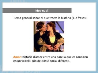 Idea nucli
Tema general sobre el que tracta la història (1-2 frases).

Amor: història d’amor entre una parella que es coneixen
en un vaixell i són de classe social diferent.

 