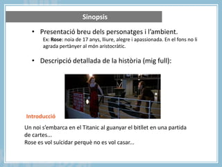 Sinopsis
• Presentació breu dels personatges i l’ambient.
Ex: Rose: noia de 17 anys, lliure, alegre i apassionada. En el fons no li
agrada pertànyer al món aristocràtic.

• Descripció detallada de la història (mig full):

Introducció
Un noi s’embarca en el Titanic al guanyar el bitllet en una partida
de cartes...
Rose es vol suïcidar perquè no es vol casar...

 