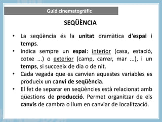 Guió cinematogràfic

SEQÜÈNCIA
• La seqüència és la unitat dramàtica d'espai i
temps.
• Indica sempre un espai: interior (casa, estació,
cotxe ...) o exterior (camp, carrer, mar ...), i un
temps, si succeeix de dia o de nit.
• Cada vegada que es canvien aquestes variables es
produeix un canvi de seqüència.
• El fet de separar en seqüències està relacionat amb
qüestions de producció. Permet organitzar de els
canvis de cambra o llum en canviar de localització.

 