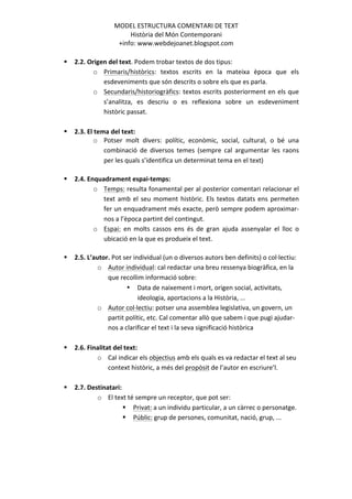 MODEL	
  ESTRUCTURA	
  COMENTARI	
  DE	
  TEXT	
  	
  
                                       Història	
  del	
  Món	
  Contemporani	
  
                                   +info:	
  www.webdejoanet.blogspot.com	
  
	
  
       §   2.2.	
  Origen	
  del	
  text.	
  Podem	
  trobar	
  textos	
  de	
  dos	
  tipus:	
  
                      o Primaris/històrics:	
   textos	
   escrits	
   en	
   la	
   mateixa	
   època	
   que	
   els	
  
                         esdeveniments	
  que	
  són	
  descrits	
  o	
  sobre	
  els	
  que	
  es	
  parla.	
  
                      o Secundaris/historiogràfics:	
   textos	
   escrits	
   posteriorment	
   en	
   els	
   que	
  
                         s’analitza,	
   es	
   descriu	
   o	
   es	
   reflexiona	
   sobre	
   un	
   esdeveniment	
  
                         històric	
  passat.	
  
	
  
       §   2.3.	
  El	
  tema	
  del	
  text:	
  	
  
                        o Potser	
   molt	
   divers:	
   polític,	
   econòmic,	
   social,	
   cultural,	
   o	
   bé	
   una	
  
                             combinació	
   de	
   diversos	
   temes	
   (sempre	
   cal	
   argumentar	
   les	
   raons	
  
                             per	
  les	
  quals	
  s’identifica	
  un	
  determinat	
  tema	
  en	
  el	
  text)	
  
                                       	
  
       §   2.4.	
  Enquadrament	
  espai-­‐temps:	
  	
  
                        o Temps:	
  resulta	
  fonamental	
  per	
  al	
  posterior	
  comentari	
  relacionar	
  el	
  
                             text	
   amb	
   el	
   seu	
   moment	
   històric.	
   Els	
   textos	
   datats	
   ens	
   permeten	
  
                             fer	
  un	
  enquadrament	
  més	
  exacte,	
  però	
  sempre	
  podem	
  aproximar-­‐
                             nos	
  a	
  l’època	
  partint	
  del	
  contingut.	
  
                        o Espai:	
   en	
   molts	
   cassos	
   ens	
   és	
   de	
   gran	
   ajuda	
   assenyalar	
   el	
   lloc	
   o	
  
                             ubicació	
  en	
  la	
  que	
  es	
  produeix	
  el	
  text.	
  
                             	
  
       §   2.5.	
  L’autor.	
  Pot	
  ser	
  individual	
  (un	
  o	
  diversos	
  autors	
  ben	
  definits)	
  o	
  col·∙lectiu:	
  
                           o Autor	
  individual:	
  cal	
  redactar	
  una	
  breu	
  ressenya	
  biogràfica,	
  en	
  la	
  
                                  que	
  recollim	
  informació	
  sobre:	
  	
  
                                               • Data	
  de	
  naixement	
  i	
  mort,	
  origen	
  social,	
  activitats,	
  
                                                   ideologia,	
  aportacions	
  a	
  la	
  Història,	
  ...	
  
                           o Autor	
  col·∙lectiu:	
  potser	
  una	
  assemblea	
  legislativa,	
  un	
  govern,	
  un	
  
                                  partit	
  polític,	
  etc.	
  Cal	
  comentar	
  allò	
  que	
  sabem	
  i	
  que	
  pugi	
  ajudar-­‐
                                  nos	
  a	
  clarificar	
  el	
  text	
  i	
  la	
  seva	
  significació	
  històrica	
  	
  
                                  	
  
       §   2.6.	
  Finalitat	
  del	
  text:	
  	
  
                           o Cal	
  indicar	
  els	
  objectius	
  amb	
  els	
  quals	
  es	
  va	
  redactar	
  el	
  text	
  al	
  seu	
  
                                  context	
  històric,	
  a	
  més	
  del	
  propòsit	
  de	
  l’autor	
  en	
  escriure’l.	
  
	
  
       §   2.7.	
  Destinatari:	
  	
  
                       o El	
  text	
  té	
  sempre	
  un	
  receptor,	
  que	
  pot	
  ser:	
  
                                  § Privat:	
  a	
  un	
  individu	
  particular,	
  a	
  un	
  càrrec	
  o	
  personatge.	
  
                                  § Públic:	
  grup	
  de	
  persones,	
  comunitat,	
  nació,	
  grup,	
  ...	
  
	
  
	
  
	
  
	
  

                                                                      	
  
 