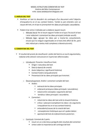 MODEL	
  ESTRUCTURA	
  COMENTARI	
  DE	
  TEXT	
  	
  
                                       Història	
  del	
  Món	
  Contemporani	
  
                                   +info:	
  www.webdejoanet.blogspot.com	
  
	
  
3.	
  ANÀLISI	
  DEL	
  TEXT	
  
       § Analitzar	
   un	
   text	
   és	
   descobrir	
   els	
   continguts	
   d’un	
   document	
   amb	
   l’objectiu	
  
              d’enquadrar-­‐lo	
   en	
   el	
   seu	
   context	
   històric.	
   També	
   es	
   pot	
   entendre	
   com	
   un	
  
              resum	
  del	
  text,	
  en	
  el	
  que	
  es	
  jerarquitzen	
  les	
  idees	
  en	
  principals	
  i	
  secundàries.	
  	
  
              	
  
       § Podem	
  triar	
  entre	
  2	
  mètodes	
  per	
  a	
  elaborar	
  aquest	
  resum:	
  
                   o Mètode	
  literal:	
  fer	
  el	
  resum	
  seguint	
  l’ordre	
  en	
  el	
  que	
  s’ha	
  escrit	
  el	
  text	
  
                       i	
  anar	
  redactant	
  i	
  comentant	
  les	
  idees	
  principals	
  (mètode	
  senzill).	
  
                   o Mètode	
   lògic:	
   agrupar	
   les	
   idees	
   per	
   a	
   tractar-­‐les	
   conjuntament,	
  
                       encara	
  que	
  no	
  estiguin	
  organitzades	
  en	
  el	
  text	
  (més	
  difícil	
  de	
  fer,	
  però	
  
                       més	
  indicat	
  per	
  a	
  textos	
  molt	
  complexos	
  o	
  desestructurats).	
  
	
  
4.	
  COMENTARI	
  DEL	
  TEXT	
  
	
  
     § El	
  resultat	
  del	
  procés	
  de	
  classificació	
  i	
  anàlisi	
  del	
  text	
  és	
  un	
  escrit	
  argumentatiu,	
  
         redactat	
  amb	
  cohesió	
  i	
  estructurat	
  en	
  3	
  parts	
  ben	
  diferenciades:	
  
         	
  
                   o Introducció.	
  Presenta	
  i	
  classifica	
  el	
  text:	
  
                               § Origen	
  i	
  naturalesa	
  del	
  text	
  
                               § Data	
  (o	
  època)	
  de	
  creació.	
  
                               § Autor	
  (objectius	
  i	
  significació	
  històrica)	
  
                               § Context	
  històric	
  (enquadrament)	
  	
  
                               § Presentació	
  de	
  les	
  idees	
  principals	
  que	
  transmet.	
  
                                     	
  
                   o Desenvolupament.	
  Anàlisi	
  i	
  comentari	
  complet	
  del	
  text:	
  
                               § Anàlisi:	
  
                                           • extracció	
  de	
  les	
  idees	
  principals.	
  
                                           • ordenació	
  jeràrquica	
  (idees	
  principals	
  i	
  secundàries).	
  
                                           • relació	
  entre	
  conceptes	
  i	
  arguments	
  del	
  text	
  
                                           • 	
  temàtica	
  i	
  idees	
  principals	
  i	
  secundàries.	
  	
  
                               § Comentari:	
  
                                           • relació	
  de	
  les	
  idees	
  del	
  text	
  amb	
  la	
  situació	
  històrica.	
  
                                           • crítica	
  i	
  valoració	
  (completant	
  les	
  idees	
  i	
  els	
  arguments	
  
                                                    i	
  enquadrant-­‐los	
  en	
  el	
  seu	
  context	
  històric).	
  
                                           • antecedents/causes	
  de	
  la	
  creació	
  del	
  text.	
  
                                           • 	
  conseqüències	
  històriques	
  que	
  se’n	
  poden	
  deduir.	
  
                                           • aportació	
  del	
  text	
  als	
  esdeveniments	
  posteriors	
  
                                                    	
  
                   o Conclusió.	
  Constarà	
  de	
  2	
  parts:	
  
                               § resum	
  en	
  un	
  o	
  dos	
  breus	
  paràgrafs	
  dels	
  resultats	
  del	
  comentari	
  
                               § síntesi	
  sobre	
  la	
  importància	
  del	
  contingut	
  del	
  text	
  
                                                                       	
  
 