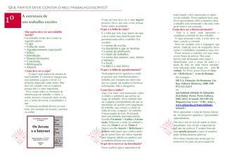 Que partes deve conter o meu trabalho escrito?

1º

A estrutura de
um trabalho escrito
Que partes deve ter um trabalho
escrito?
Um trabalho escrito deve conter as
seguintes partes:

• Capa
• Folha de rosto
• Agradecimentos (opcional)
• Índice
• Introdução
• Desenvolvimento
• Conclusão
• Bibliografia
• Anexos

Como deve ser a capa?
A capa é uma espécie de montra do
meu trabalho. É a primeira imagem que
este transmite a quem o for ler e a
primeira impressão conta muito. Mas
devo ter cuidado com os exageros,
porque não é o mais importante.
Deve conter todos os elementos de
identificação do trabalho: o título, o
nome, número e turma do aluno ou alunos, o nome da escola, a localidade e o
ano.
O material escolhido deverá ser resistente, por exemplo um acetato, cartolina
ou cartão.
Escola Básica e Secundária
de Albufeira

Os Jovens
e a Internet
Maria Alexandre, nº 16, 10º F
Paulo Morais, nº 21, 10º F
Albufeira
2013

Nome
da
escola
Título
do
trabalh
o
ome, nº e
turma dos
autores
Local e data

O tipo de letra deve ser o mais legível
possível. Devo, por isso, evitar utilizar
fontes muito desenhadas.
O que é a folha de rosto?
É a folha que vem logo depois da capa
e deve conter uma identificação mais
pormenorizada sobre o trabalho. Por
exemplo:

• o nome da escola;
• a disciplina a que se destina;
• o nome do professor;
• o título do trabalho;
• o nome dos autores, ano, turma
e número;
• o local;
• a data e o ano letivo.

O que é a folha de agradecimentos?
Nesta página posso agradecer a todas
as pessoas que contribuíram para o
trabalho, por exemplo aos entrevistados ou a quem me ajudou ou forneceu
informações. Não é obrigatória.
Como faço o índice?
Aqui, vou listar, com numeração, todos
os títulos e subtítulos que utilizei ao
longo do trabalho. Devo também indicar a página correspondente em que se
encontram, de acordo com a paginação
do trabalho, que começo a contar na
folha de rosto, a página 1 do trabalho.
O processador de texto Word pode
fazer este trabalho automaticamente.
Escolho Formatar > Estilos e Formatação. Seleciono o título ou subtítulo e
clico em Título 1 ou em Título 2.
Depois escolho Inserir > Referência >
Índices onde quero que o índice apareça. Se quiser fazer um índice separado
para imagens, tabelas ou quadros, posso também utilizar este recurso.
O que devo escrever na Introdução?
Posso explicar aqui a importância do

tema tratado e devo apresentar os objetivos do trabalho. Posso também fazer uma
breve apresentação sobre a maneira como
o trabalho está estruturado e dar uma visão
geral sobre o seu conteúdo.
Como deve ser o Desenvolvimento?
Esta á a parte onde apresento o
verdadeiro conteúdo do meu trabalho.
A regra principal é esta: o texto deve ser
claro, conciso e coerente.
Devo ter cuidado com a linguagem que
utilizo. Nada de erros de ortografia. Devo
variar o vocabulário, tornando-o mais rico.
Posso recorrer a citações, sou seja, transcrever frases de autores. Mas estas
devem estar destacadas entre aspas e
identificadas com o nome do autor e o
título da obra de onde foram retiradas.
Esta indicação pode surgir em nota de
rodapé. No Word, posso clicar em Inserir > Referência > n ota de Rodapé.
Por exemplo:
SILVA, Eduardo, Os Romanos. Lisboa: Editora Histórica, 2000. ISB
972-111-234-5
ou
mortalidade infantil. In Infopédia
[Em linha]. Porto: Porto Editora,
2003-2013. [Consult. 2013-09-29].
Disponível na www: <URL: http://
www.infopedia.pt/$mortalidadeinfantil>.
Devo apresentar o tema de forma ordenada, em pequenos capítulos e apresentados
separadamente.
Não devo cair no erro de copiar as obras
consultadas. Isso irá dar a impressão de
que não me esforcei. É sempre bom dar
uma opinião pessoal e expor os assuntos
pelas minhas próprias palavras.
Devo fazer resumos dos textos que li e
transcrevê-los para um processador de

 