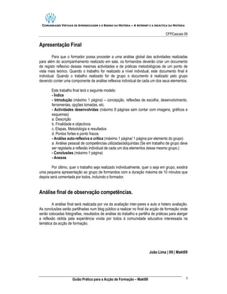 COMUNIDADES VIRTUAIS DE APRENDIZAGEM E O ENSINO DA HISTÓRIA – A INTERNET E A DIDÁCTICA DA HISTÓRIA

                                                                                     CFPCascais 09

Apresentação Final

        Para que o formador possa proceder a uma análise global das actividades realizadas
para além do acompanhamento realizado em sala, os formandos deverão criar um documento
de registo reflexivo dessas mesmas actividades e de práticas metodológicas de um ponto de
vista mais teórico. Quando o trabalho for realizado a nível individual, este documento final é
individual. Quando o trabalho realizado for de grupo o documento é realizado pelo grupo
devendo conter uma componente de análise reflexiva individual de cada um dos seus elementos.

        Este trabalho final terá o seguinte modelo:
        - Índice
        - Introdução (máximo 1 página) – concepção, reflexões de escolha, desenvolvimento,
        ferramentas, opções tomadas, etc.
        - Actividades desenvolvidas (máximo 8 páginas sem contar com imagens, gráficos e
        esquemas)
        a. Descrição
        b. Finalidade e objectivos
        c. Etapas, Metodologia e resultados
        d. Pontos fortes e ponto fracos
        - Análise auto-reflexiva e crítica (máximo 1 página/ 1 página por elemento do grupo)
        a. Análise pessoal de competências utilizadas/adquiridas (Se em trabalho de grupo deve
        ser registada a reflexão individual de cada um dos elementos desse mesmo grupo.)
        - Conclusões (máximo 1 página)
        - Anexos

        Por último, quer o trabalho seja realizado individualmente, quer o seja em grupo, existirá
uma pequena apresentação ao grupo de formandos com a duração máxima de 10 minutos que
depois será comentada por todos, incluindo o formador.


Análise final de observação competências.

        A análise final será realizada por via da avaliação inter-pares e auto e hetero avaliação.
As conclusões serão partilhadas num blog público a realizar no final da acção de formação onde
serão colocadas fotografias, resultados de análise do trabalho e partilha de práticas para alargar
a reflexão obtida pela experiência vivida por todos à comunidade educativa interessada na
temática da acção de formação.




                                                                          João Lima | 09 | Makt09




                                                                                                      3
                     Guião Prático para a Acção de Formação – Makt09
 