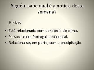 Alguém sabe qual é a notícia desta
semana?
• Está relacionada com a matéria do clima.
• Passou-se em Portugal continental.
• Relaciona-se, em parte, com a precipitação.
Pistas
 