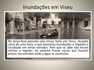 Inundações em Viseu
Na terça-feira passada caiu chuva forte em Viseu, durante
cerca de uma hora, o que provocou inundações e impediu a
circulação em várias estradas. Pelo que se sabe não houve
vítimas a registar; no entanto houve carros que ficaram
presos nas estradas onde a água se acumulou.
 