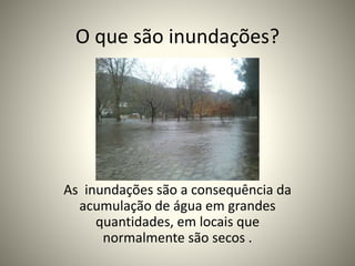 O que são inundações?
As inundações são a consequência da
acumulação de água em grandes
quantidades, em locais que
normalmente são secos .
 