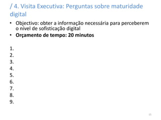 / 4. Visita Executiva: Perguntas sobre maturidade
digital
• Objectivo: obter a informação necessária para perceberem
o nível de sofisticação digital
• Orçamento de tempo: 20 minutos
1.
2.
3.
4.
5.
6.
7.
8.
9.
15
 