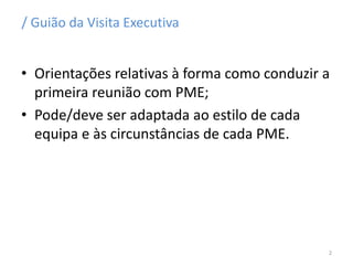 / Guião da Visita Executiva
• Orientações relativas à forma como conduzir a
primeira reunião com PME;
• Pode/deve ser adaptada ao estilo de cada
equipa e às circunstâncias de cada PME.
2
 