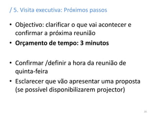 / 5. Visita executiva: Próximos passos
• Objectivo: clarificar o que vai acontecer e
confirmar a próxima reunião
• Orçamento de tempo: 3 minutos
• Confirmar /definir a hora da reunião de
quinta-feira
• Esclarecer que vão apresentar uma proposta
(se possível disponibilizarem projector)
20
 