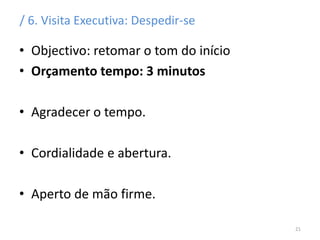 / 6. Visita Executiva: Despedir-se
• Objectivo: retomar o tom do início
• Orçamento tempo: 3 minutos
• Agradecer o tempo.
• Cordialidade e abertura.
• Aperto de mão firme.
21
 