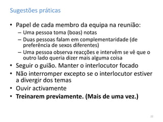 Sugestões práticas
• Papel de cada membro da equipa na reunião:
– Uma pessoa toma (boas) notas
– Duas pessoas falam em complementaridade (de
preferência de sexos diferentes)
– Uma pessoa observa reacções e intervêm se vê que o
outro lado queria dizer mais alguma coisa
• Seguir o guião. Manter o interlocutor focado
• Não interromper excepto se o interlocutor estiver
a divergir dos temas
• Ouvir activamente
• Treinarem previamente. (Mais de uma vez.)
22
 