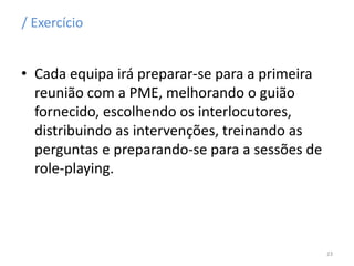 / Exercício
• Cada equipa irá preparar-se para a primeira
reunião com a PME, melhorando o guião
fornecido, escolhendo os interlocutores,
distribuindo as intervenções, treinando as
perguntas e preparando-se para a sessões de
role-playing.
23
 