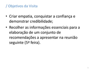 / Objetivos da Visita
• Criar empatia, conquistar a confiança e
demonstrar credibilidade;
• Recolher as informações essenciais para a
elaboração de um conjunto de
recomendações a apresentar na reunião
seguinte (5ª feira).
3
 