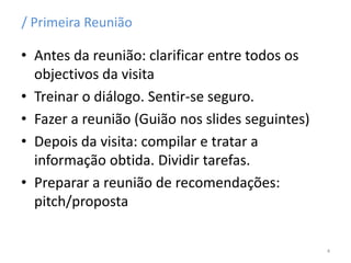 / Primeira Reunião
• Antes da reunião: clarificar entre todos os
objectivos da visita
• Treinar o diálogo. Sentir-se seguro.
• Fazer a reunião (Guião nos slides seguintes)
• Depois da visita: compilar e tratar a
informação obtida. Dividir tarefas.
• Preparar a reunião de recomendações:
pitch/proposta
4
 