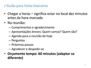 / Guião para Visita Executiva
• Chegar a horas – significa estar no local dez minutos
antes da hora marcada
• Na reunião:
– Cumprimentos e agradecimento
– Apresentações breves: Quem somos? Quem são?
– Agenda para a reunião de hoje
– Perguntas
– Próximos passos
– Agradecer e despedir-se
• Orçamento tempo: 60 minutos (adaptar se
diferente)
5
 