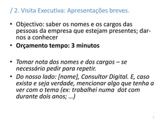 / 2. Visita Executiva: Apresentações breves.
• Objectivo: saber os nomes e os cargos das
pessoas da empresa que estejam presentes; dar-
nos a conhecer
• Orçamento tempo: 3 minutos
• Tomar nota dos nomes e dos cargos – se
necessário pedir para repetir.
• Do nosso lado: [nome], Consultor Digital. E, caso
exista e seja verdade, mencionar algo que tenha a
ver com o tema (ex: trabalhei numa dot com
durante dois anos; …)
7
 