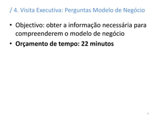 / 4. Visita Executiva: Perguntas Modelo de Negócio
• Objectivo: obter a informação necessária para
compreenderem o modelo de negócio
• Orçamento de tempo: 22 minutos
9
 