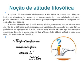 Noção de atitude filosófica
A decisão de não aceitar como óbvias e evidentes as coisas, as ideias, os
factos, as situações, os valores os comportamentos da nossa existência cotidiana;
jamais aceitá-los sem antes haver investigado e compreendido é o que pode ser
entendido por filosofia.
A atitude filosófica não é uma atitude natural, e sim uma atitude crítica, que
diz não às evidências, problematizando e questionando, consiste em abordar os
problemas sem preconceitos, mas para ter essa atitude não basta problematizar e
questionar tem de arranjar argumentos válidos. Esta atitude reflexiva pode-nos
conduzir a uma atitude filosófica.
 
