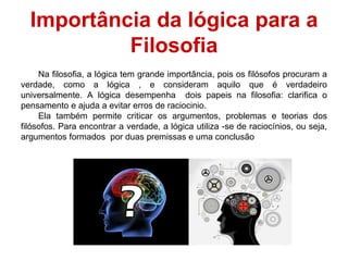 Na filosofia, a lógica tem grande importância, pois os filósofos procuram a
verdade, como a lógica , e consideram aquilo que é verdadeiro
universalmente. A lógica desempenha dois papeis na filosofia: clarifica o
pensamento e ajuda a evitar erros de raciocinio.
Ela também permite criticar os argumentos, problemas e teorias dos
filósofos. Para encontrar a verdade, a lógica utiliza -se de raciocínios, ou seja,
argumentos formados por duas premissas e uma conclusão
Importância da lógica para a
Filosofia
 